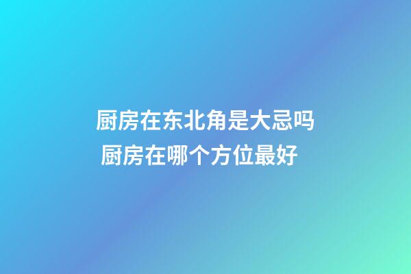 厨房在东北角是大忌吗 厨房在哪个方位最好